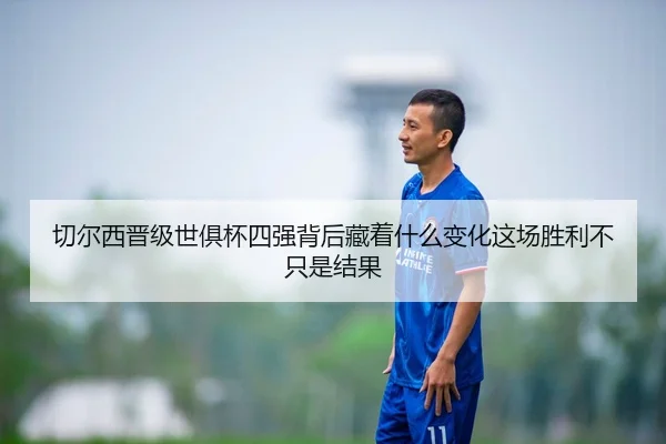 切尔西晋级世俱杯四强背后藏着什么变化这场胜利不只是结果